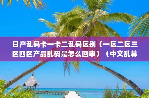 中文日产幕乱 日产乱码卡一卡二乱码区别（一区二区三区四区产品乱码是怎么回事）（中文乱幕日产乱幕日产无限码1区sd卡执行格式化操作解决）