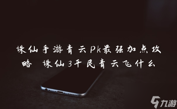 诛仙手游青云最强攻略 诛仙手游青云pk最强加点攻略 诛仙3平民青云飞什么